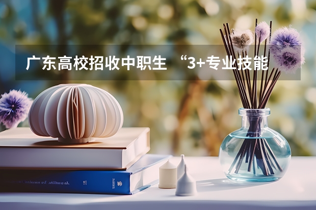 广东高校招收中职生 “3+专业技能课程证书”考试1月开考（中职一诊考试时间）