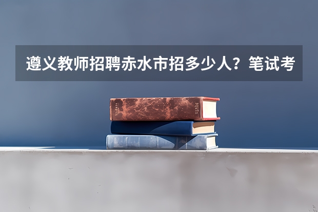 遵义教师招聘赤水市招多少人?笔试考什么?