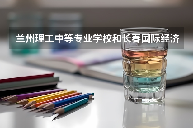 兰州理工中等专业学校和长春国际经济贸易职业中专哪个好 对比