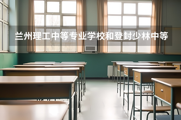 兰州理工中等专业学校和登封少林中等专业学校哪个好 对比