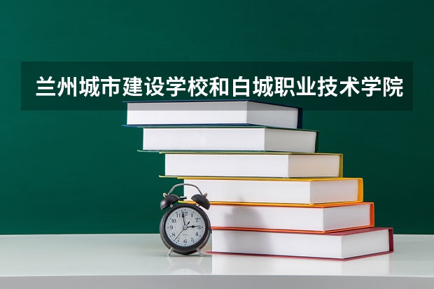 兰州城市建设学校和白城职业技术学院哪个好 对比