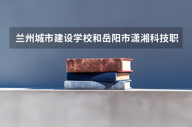 兰州城市建设学校和岳阳市潇湘科技职业学校哪个好 对比