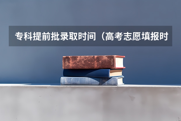 专科提前批录取时间（高考志愿填报时，各个批次的时间安排？）