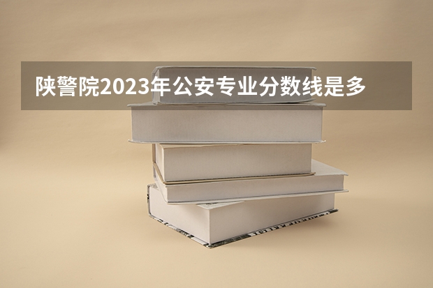 陕警院2023年公安专业分数线是多少？