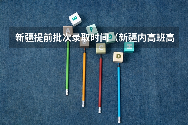 新疆提前批次录取时间（新疆内高班高考录取政策）