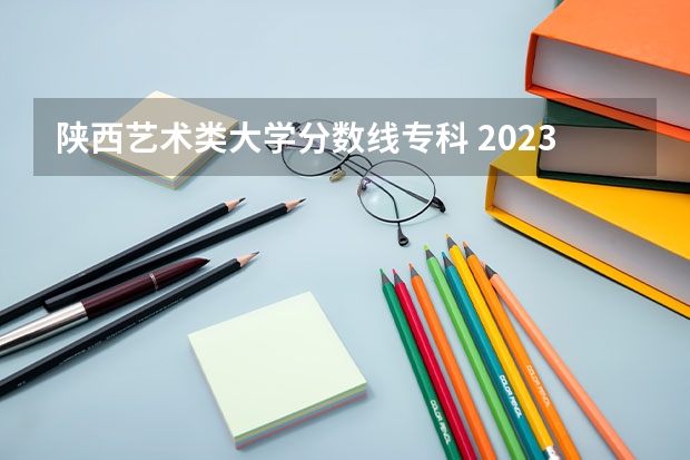 陕西艺术类大学分数线专科 2023陕西艺考分数线