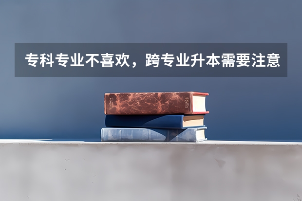 专科专业不喜欢，跨专业升本需要注意哪些问题？