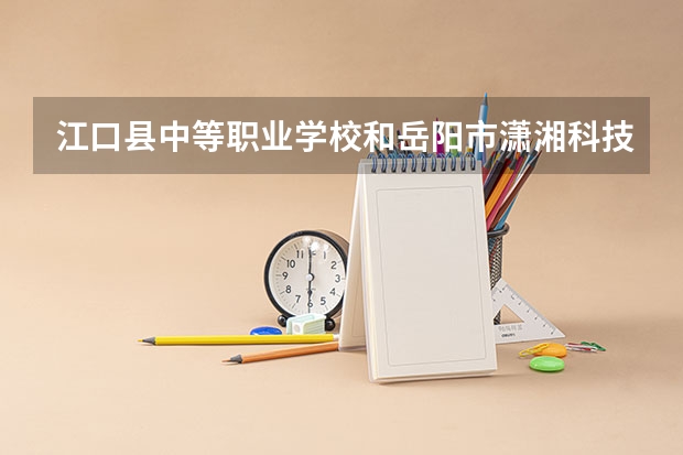 江口县中等职业学校和岳阳市潇湘科技职业学校哪个好 对比