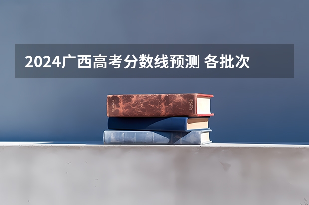 2024广西高考分数线预测 各批次分数线预计是多少