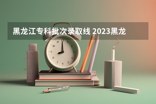 黑龙江专科批次录取线 2023黑龙江专科学校分数线