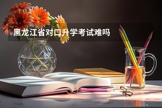 黑龙江省对口升学考试难吗