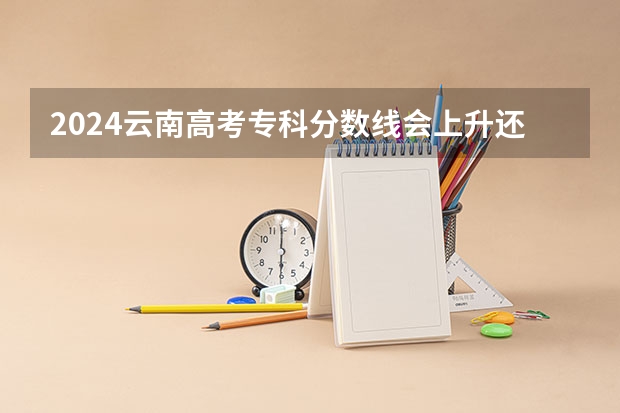 2024云南高考专科分数线会上升还是下降 专科线预计多少