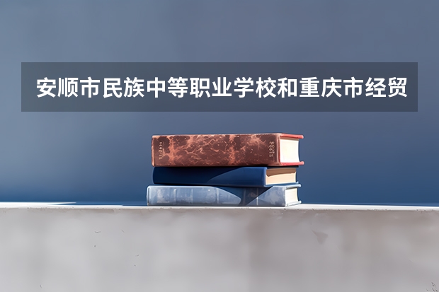 安顺市民族中等职业学校和重庆市经贸中等专业学校哪个好 对比