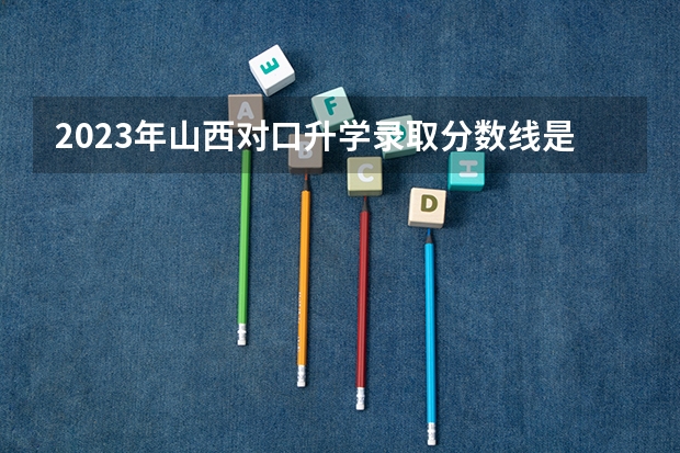 2023年山西对口升学录取分数线是多少分？