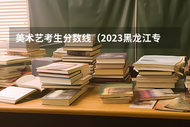 美术艺考生分数线（2023黑龙江专科学校分数线）