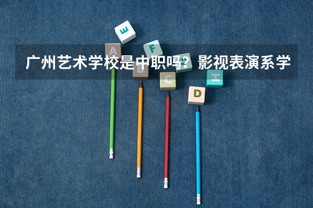 广州艺术学校是中职吗?影视表演系学费是多少?读多少年?我今年初三毕业能去吗? 请耐心的回答我的问题