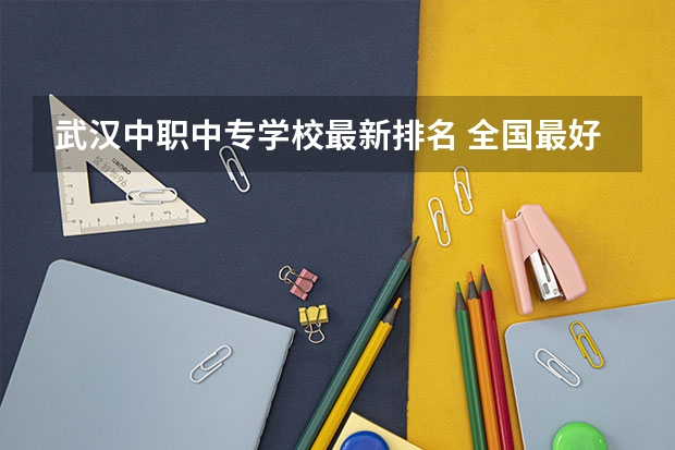 武汉中职中专学校最新排名 全国最好的中专学校排名