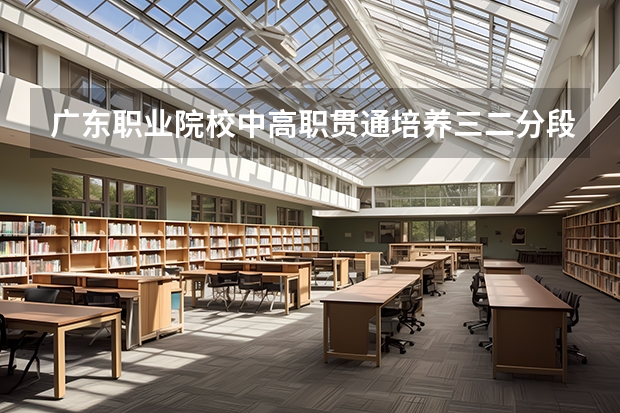 广东职业院校中高职贯通培养三二分段试点工作的通知(汕尾职业技术学院高职专业学院自主招生简章)