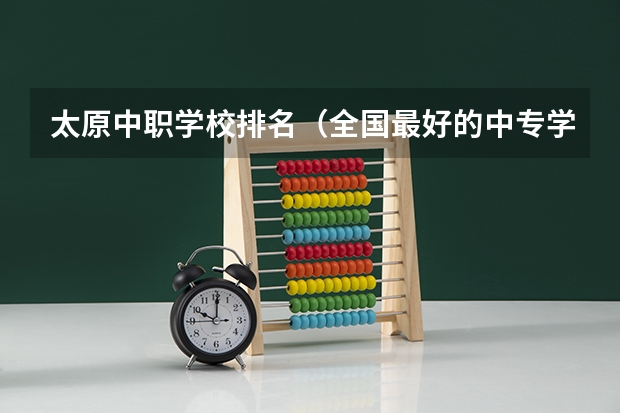 太原中职学校排名（全国最好的中专学校排名）