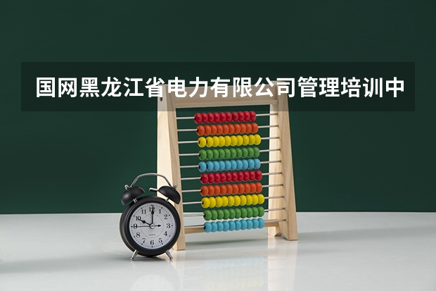 国网黑龙江省电力有限公司管理培训中心怎么样?
