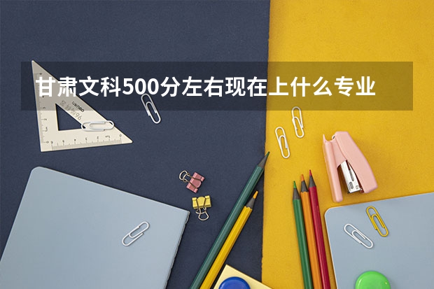 甘肃文科500分左右现在上什么专业、什么学校比较好?