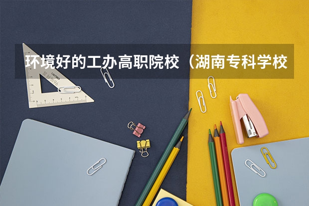 环境好的工办高职院校(湖南专科学校排名榜)