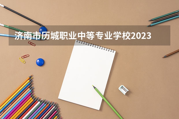 济南市历城职业中等专业学校2023年招生简章