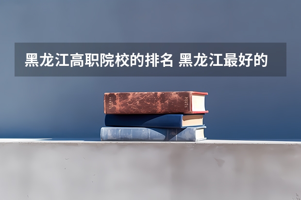 黑龙江高职院校的排名 黑龙江最好的职业学院