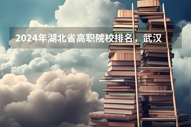 2024年湖北省高职院校排名，武汉职业技术学院第一，湖北职业技术学院第三（湖北公办高职高专学校排名）