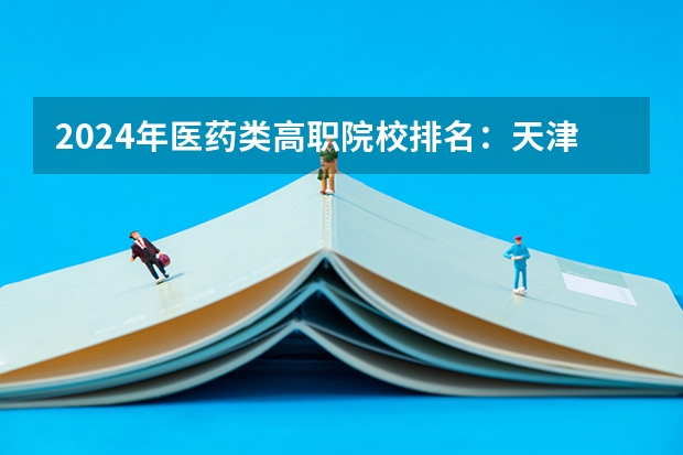 2024年医药类高职院校排名：天津医学高等专科学校第一（大专职业学校排名）