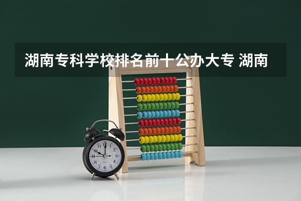 湖南专科学校排名前十公办大专 湖南专科院校排名最新排行榜