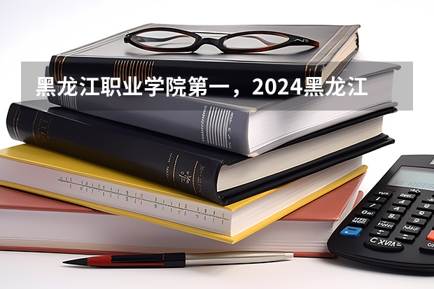 黑龙江职业学院第一,2024黑龙江省高职院校排名,黑龙江农业工程职业学院第四 2024黑龙江十大专科大学排名