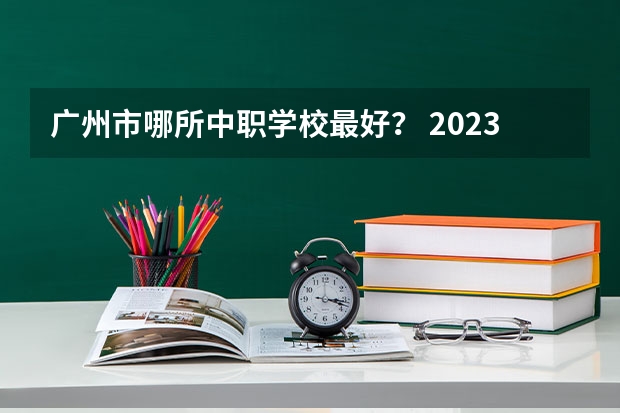 广州市哪所中职学校最好？ 2023年广东广州市中等职业学校(中职)所有名单(38所)