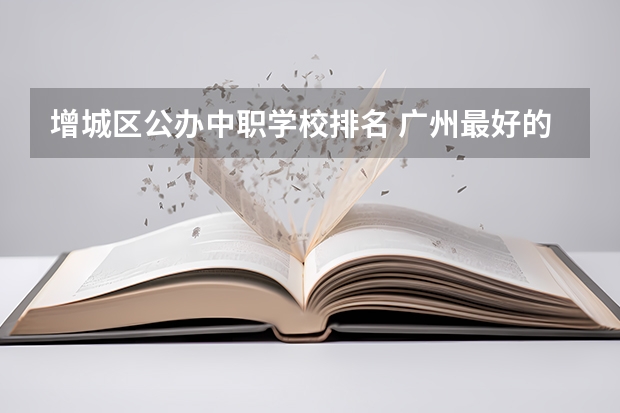增城区公办中职学校排名 广州最好的中职学校及专业排名?