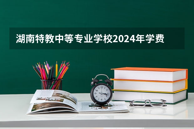 湖南特教中等专业学校2024年学费多少钱一年