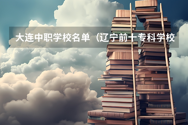 大连中职学校名单（辽宁前十专科学校）