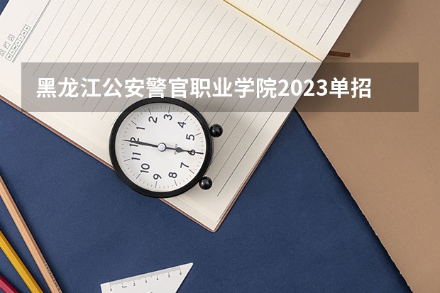 黑龙江公安警官职业学院2023单招时间 自主招生有哪些报名条件
